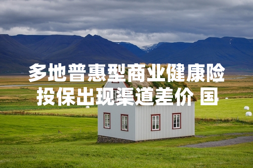 多地普惠型商业健康险投保出现渠道差价 国家金融监督管理总局启动专项核查