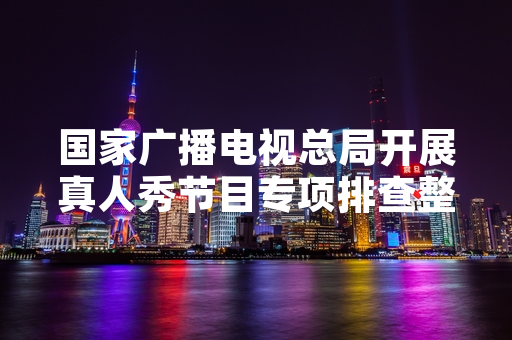 国家广播电视总局开展真人秀节目专项排查整治 4档违规节目被要求停播整改