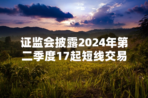 证监会披露2024年第二季度17起短线交易违规案件 涉事主体均收到行政监管告知书