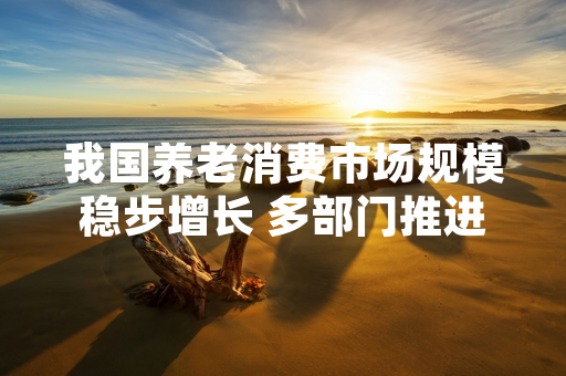 我国养老消费市场规模稳步增长 多部门推进规范培育工作