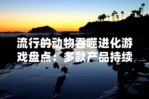 流行的动物吞噬进化游戏盘点：多款产品持续更新迭代
