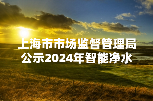 上海市市场监督管理局公示2024年智能净水器产品质量抽检结果 20批次样品不合格