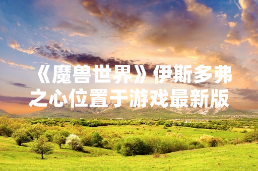 《魔兽世界》伊斯多弗之心位置于游戏最新版本更新中正式公布