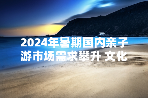 2024年暑期国内亲子游市场需求攀升 文化和旅游部发布专项服务指引