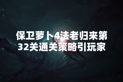 保卫萝卜4法老归来第32关通关策略引玩家广泛关注