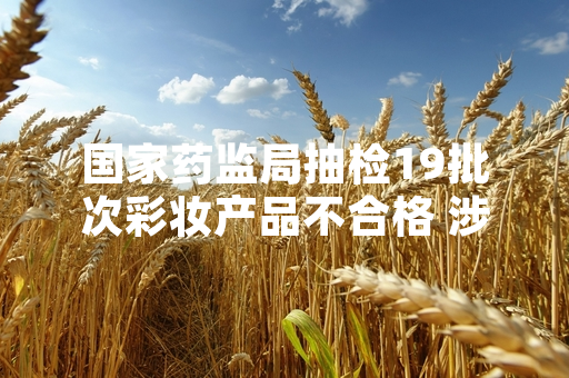 国家药监局抽检19批次彩妆产品不合格 涉事产品已要求全部停售召回