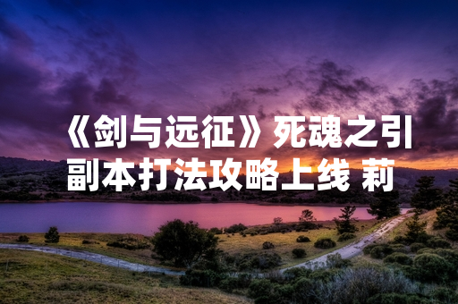 《剑与远征》死魂之引副本打法攻略上线 莉莉丝游戏发布详细通关机制说明