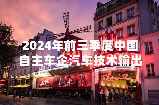 2024年前三季度中国自主车企汽车技术输出规模同比增长 多项海外项目落地