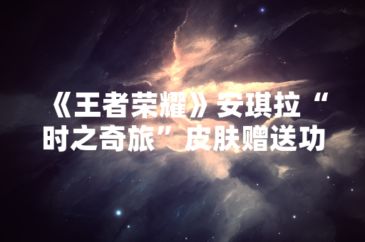 《王者荣耀》安琪拉“时之奇旅”皮肤赠送功能开放时间确认