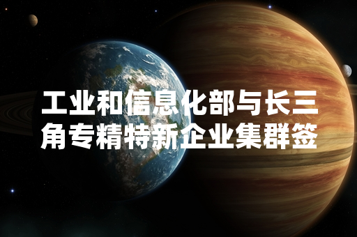 工业和信息化部与长三角专精特新企业集群签署先进制造领域技术合作框架协议