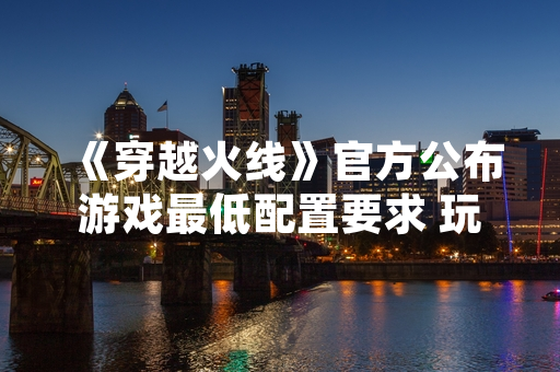 《穿越火线》官方公布游戏最低配置要求 玩家硬件适配范围扩大