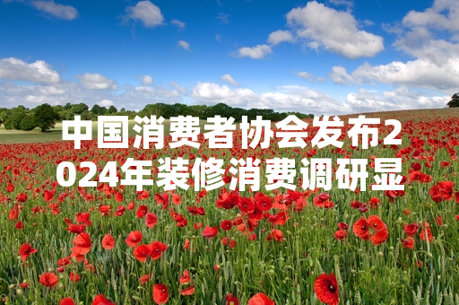 中国消费者协会发布2024年装修消费调研显示超六成受访者遭遇装修预算超支