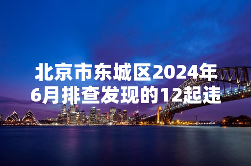 北京市东城区2024年6月排查发现的12起违规装修项目全部完成整改