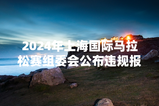 2024年上海国际马拉松赛组委会公布违规报名核查结果及赛事保障最新安排