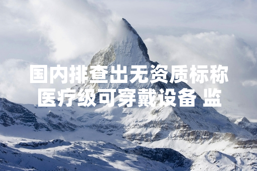 国内排查出无资质标称医疗级可穿戴设备 监管部门启动专项整治