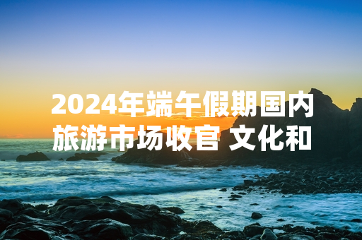 2024年端午假期国内旅游市场收官 文化和旅游部公布统计数据