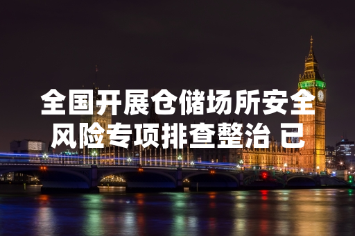 全国开展仓储场所安全风险专项排查整治 已完成61.2%排查隐患的整改工作