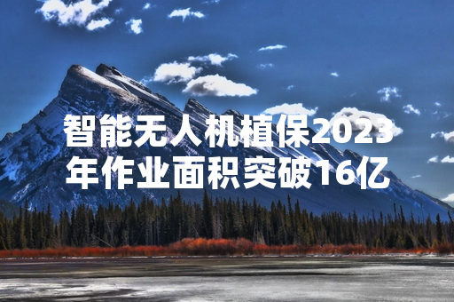 智能无人机植保2023年作业面积突破16亿亩次 全国推广进程加快