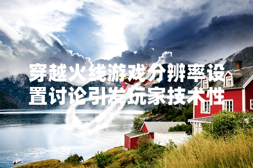 穿越火线游戏分辨率设置讨论引发玩家技术性关注