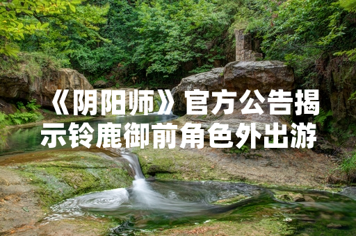 《阴阳师》官方公告揭示铃鹿御前角色外出游玩时特定不擅长领域