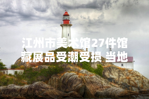江州市美术馆27件馆藏展品受潮受损 当地文旅部门启动专项修复工作