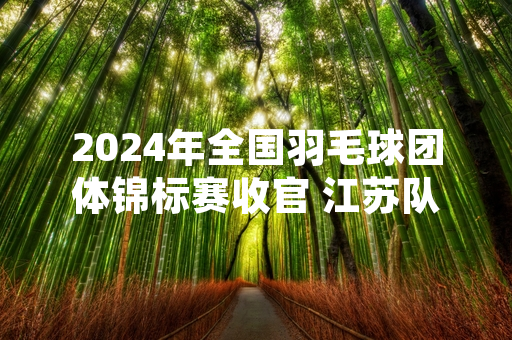 2024年全国羽毛球团体锦标赛收官 江苏队斩获男女团体两项冠军