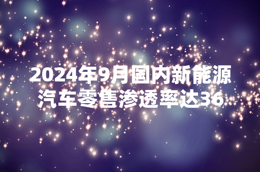 2024年9月国内新能源汽车零售渗透率达36.2% 中汽协发布最新行业统计数据