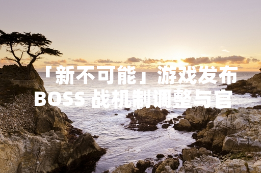 「新不可能」游戏发布 BOSS 战机制调整与官方攻略指引
