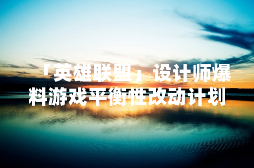 「英雄联盟」设计师爆料游戏平衡性改动计划 引发玩家社区讨论