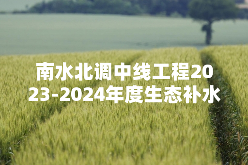 南水北调中线工程2023-2024年度生态补水完成 累计补水超14亿立方米