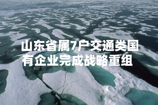 山东省属7户交通类国有企业完成战略重组 资产划转工作进度达94%