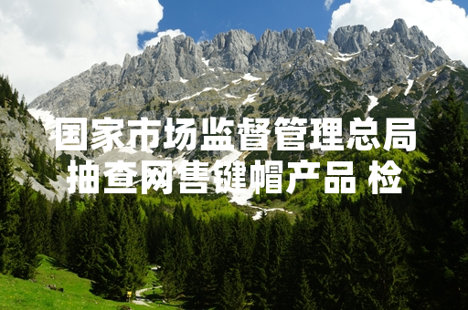 国家市场监督管理总局抽查网售键帽产品 检出15批次不符合国家安全标准