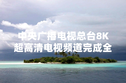 中央广播电视总台8K超高清电视频道完成全国省级覆盖落地