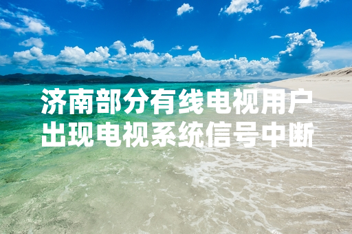 济南部分有线电视用户出现电视系统信号中断 运营方已开展故障修复工作