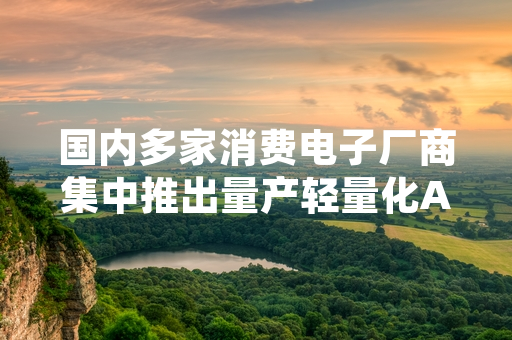 国内多家消费电子厂商集中推出量产轻量化AI眼镜 产业落地进程加速