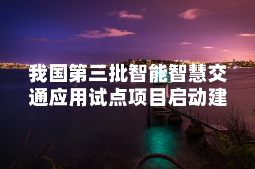 我国第三批智能智慧交通应用试点项目启动建设 目前整体建设完成率达62%