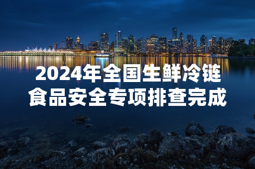 2024年全国生鲜冷链食品安全专项排查完成 不合格产品已全部下架召回