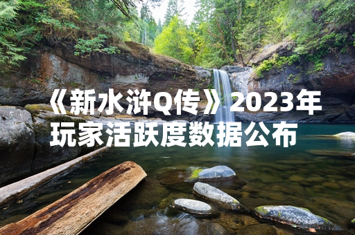 《新水浒Q传》2023年玩家活跃度数据公布 官方持续更新运营计划