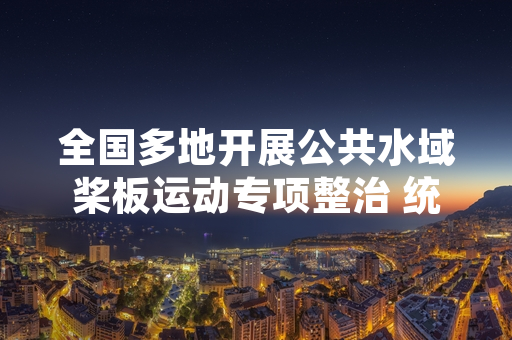 全国多地开展公共水域桨板运动专项整治 统一管理规范正式落地实施