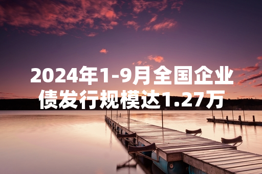 2024年1-9月全国企业债发行规模达1.27万亿元 两部门联合优化发行备案流程
