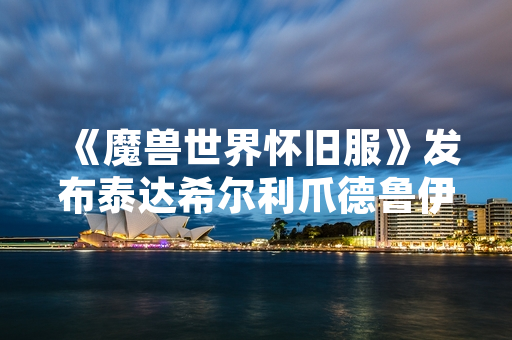 《魔兽世界怀旧服》发布泰达希尔利爪德鲁伊职业攻略 玩家在线人数显著提升