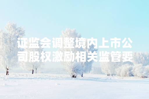 证监会调整境内上市公司股权激励相关监管要求 放宽多维度实施限制