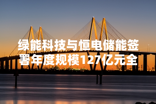 绿能科技与恒电储能签署年度规模127亿元全产业链合作协议