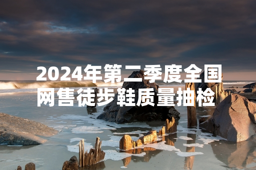 2024年第二季度全国网售徒步鞋质量抽检 17批次不合格产品已全部下架