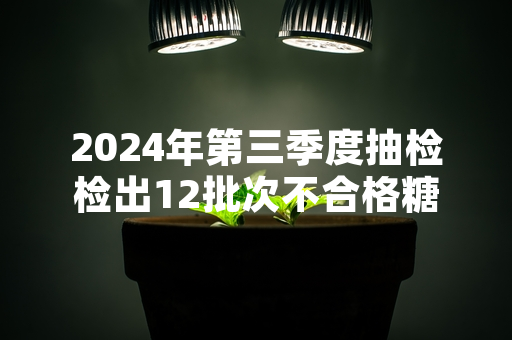 2024年第三季度抽检检出12批次不合格糖果 市场监管部门启动召回及溯源核查工作