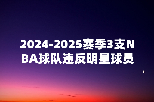 2024-2025赛季3支NBA球队违反明星球员轮休规定 联盟官方作出罚款处置
