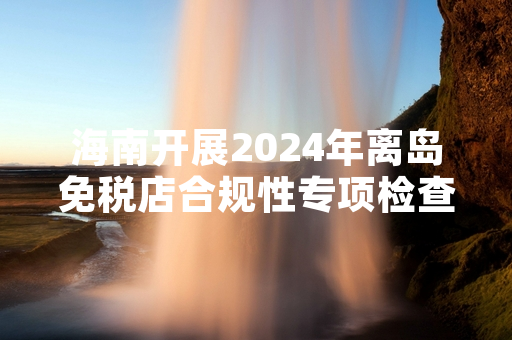 海南开展2024年离岛免税店合规性专项检查 12家门店完成首轮排查