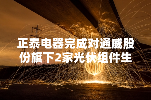 正泰电器完成对通威股份旗下2家光伏组件生产企业100%股权并购