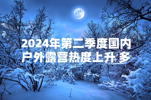 2024年第二季度国内户外露营热度上升 多部门完成首轮野外露营风险排查