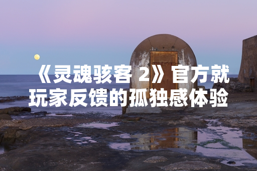 《灵魂骇客 2》官方就玩家反馈的孤独感体验发布优化公告